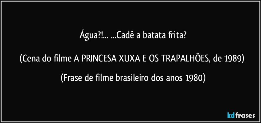 Água?!... ...Cadê a batata frita?

(Cena do filme A PRINCESA XUXA E OS TRAPALHÕES, de 1989) (Frase de filme brasileiro dos anos 1980)