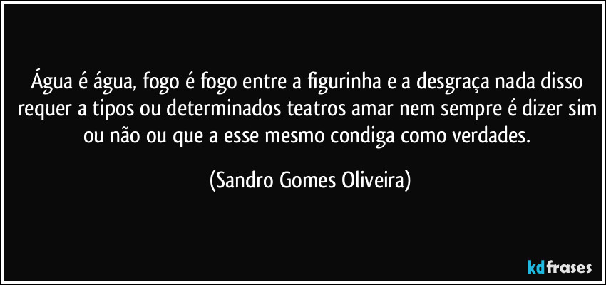 Água é água, fogo é fogo entre a figurinha e a desgraça nada disso requer a tipos ou determinados teatros amar nem sempre é dizer sim ou não ou que a esse mesmo condiga como verdades. (Sandro Gomes Oliveira)