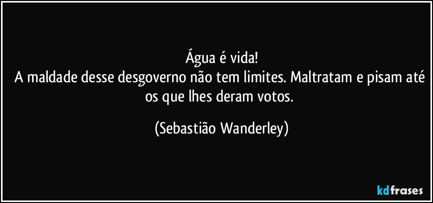 Água é vida!
A maldade desse desgoverno não tem limites. Maltratam e pisam até os que lhes deram votos. (Sebastião Wanderley)