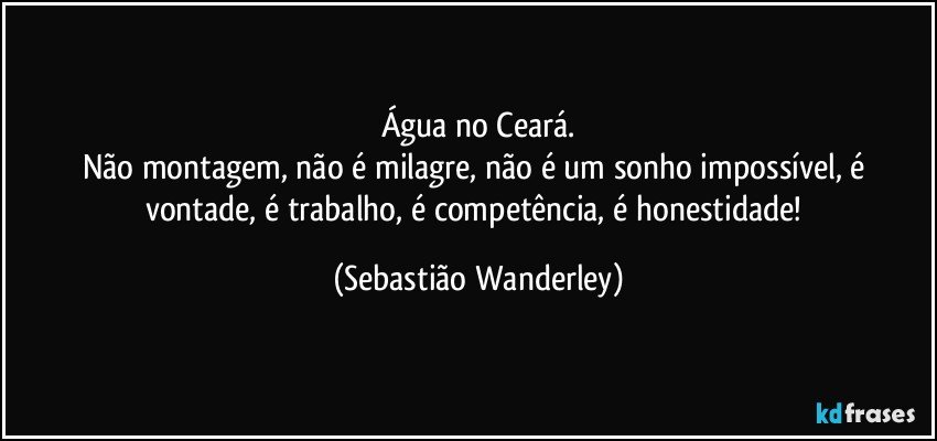 Água no Ceará.
Não montagem, não é milagre, não é um sonho impossível, é vontade, é trabalho, é competência, é honestidade! (Sebastião Wanderley)