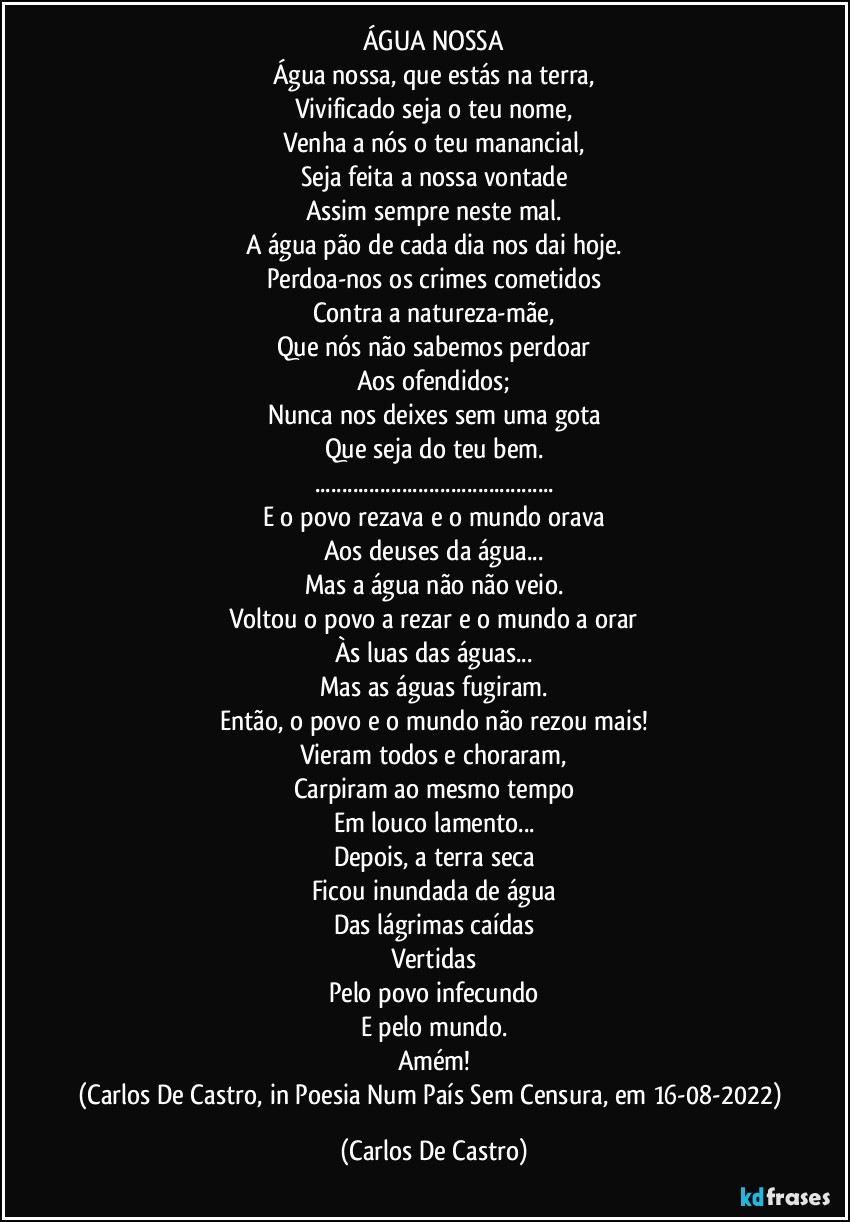 ÁGUA NOSSA
Água nossa, que estás na terra,
Vivificado seja o teu nome,
Venha a nós o teu manancial,
Seja feita a nossa vontade
Assim sempre neste mal.
A água pão de cada dia nos dai hoje.
Perdoa-nos os crimes cometidos
Contra a natureza-mãe,
Que nós não sabemos perdoar
Aos ofendidos;
Nunca nos deixes sem uma gota
Que seja do teu bem.
...
E o povo rezava e o mundo orava
Aos deuses da água...
Mas a água não não veio.
Voltou o povo a rezar e o mundo a orar
Às luas das águas...
Mas as águas fugiram.
Então, o povo e o mundo não rezou mais!
Vieram todos e choraram,
Carpiram ao mesmo tempo
Em louco lamento...
Depois, a terra seca
Ficou inundada de água
Das lágrimas caídas
Vertidas
Pelo povo infecundo
E pelo mundo.
Amém!
(Carlos De Castro, in Poesia Num País Sem Censura, em 16-08-2022) (Carlos De Castro)