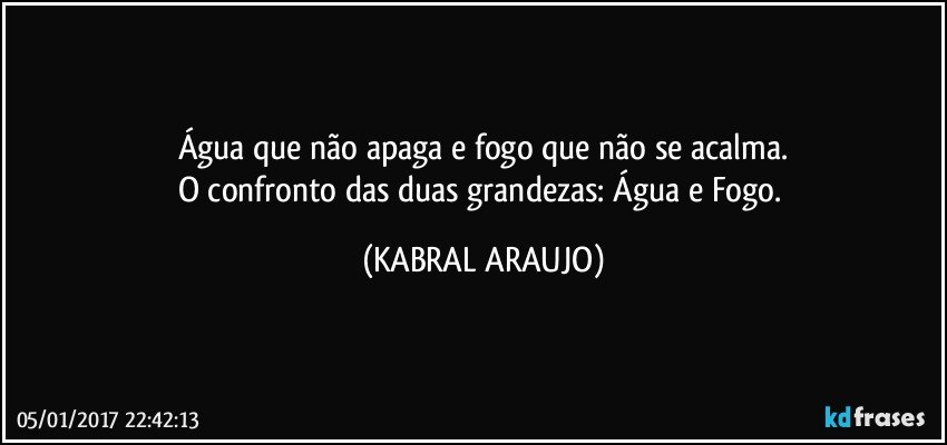 Água que não apaga e fogo que não se acalma.
O confronto das duas grandezas: Água e Fogo. (KABRAL ARAUJO)