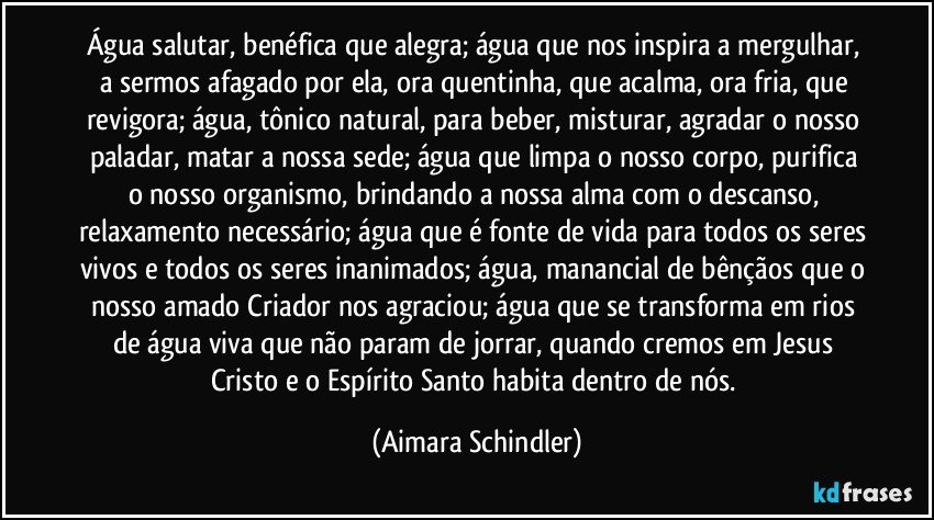 Água salutar, benéfica que alegra; água que nos inspira a mergulhar, a sermos afagado por ela, ora quentinha, que acalma,  ora fria, que revigora; água, tônico natural, para beber, misturar, agradar o nosso paladar, matar a nossa sede; água que limpa o nosso corpo, purifica o nosso organismo, brindando a nossa alma com o descanso, relaxamento necessário; água que é fonte de vida para todos os seres vivos e todos os seres inanimados; água, manancial de bênçãos que o nosso amado Criador nos agraciou;  água que se transforma em rios de água viva que não param de jorrar, quando cremos em Jesus Cristo e o Espírito Santo habita dentro de nós. (Aimara Schindler)