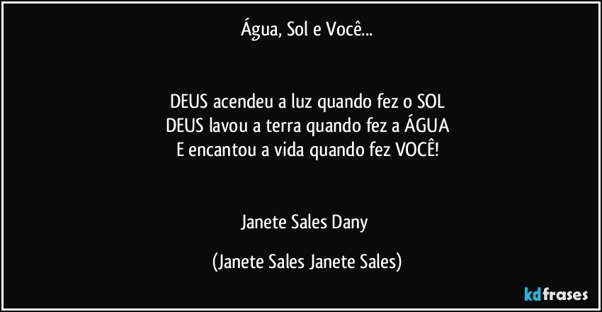 Água, Sol e Você...


DEUS acendeu a luz quando fez o SOL
DEUS lavou a terra quando fez a ÁGUA
E encantou a vida quando fez VOCÊ!


Janete Sales Dany (Janete Sales Janete Sales)