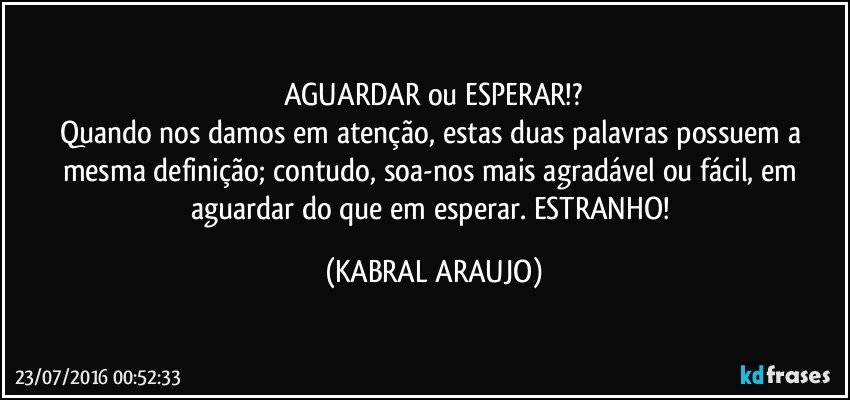 AGUARDAR ou ESPERAR!?
Quando nos damos em atenção, estas duas palavras possuem a mesma definição; contudo, soa-nos mais agradável ou fácil, em aguardar do que em esperar. ESTRANHO! (KABRAL ARAUJO)