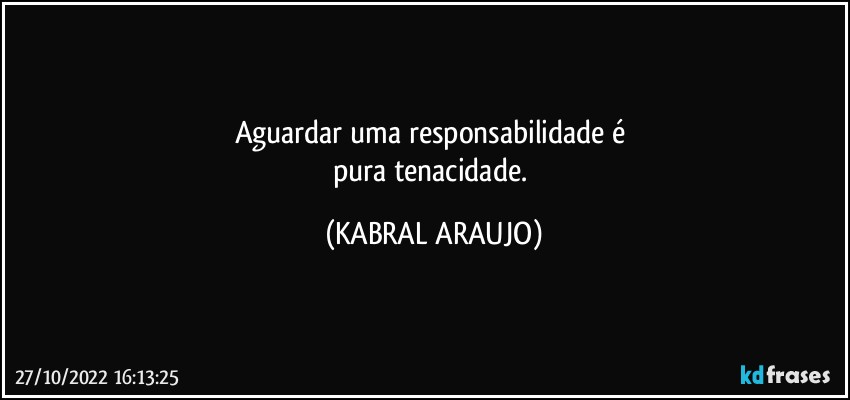 Aguardar uma responsabilidade é 
pura tenacidade. (KABRAL ARAUJO)