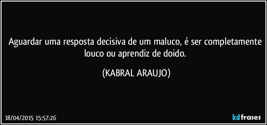 Aguardar uma resposta decisiva de um maluco, é ser completamente louco ou aprendiz de doido. (KABRAL ARAUJO)