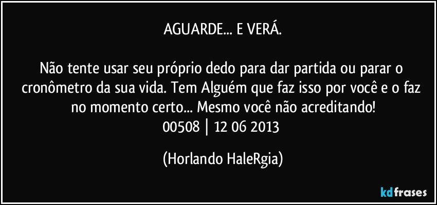 AGUARDE... E VERÁ.

Não tente usar seu próprio dedo para dar partida ou parar o cronômetro da sua vida. Tem Alguém que faz isso por você e o faz no momento certo... Mesmo você não acreditando!
00508 | 12/06/2013 (Horlando HaleRgia)