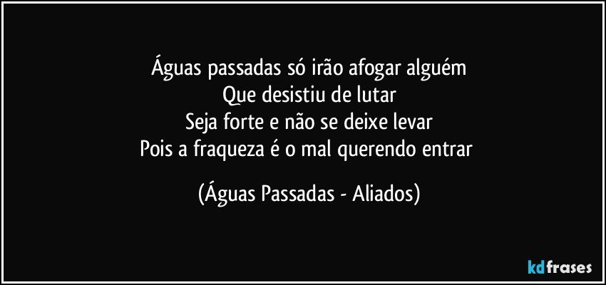 Águas passadas só irão afogar alguém
Que desistiu de lutar
Seja forte e não se deixe levar
Pois a fraqueza é o mal querendo entrar (Águas Passadas - Aliados)