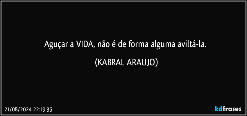 Aguçar a VIDA, não é de forma alguma aviltá-la. (KABRAL ARAUJO)