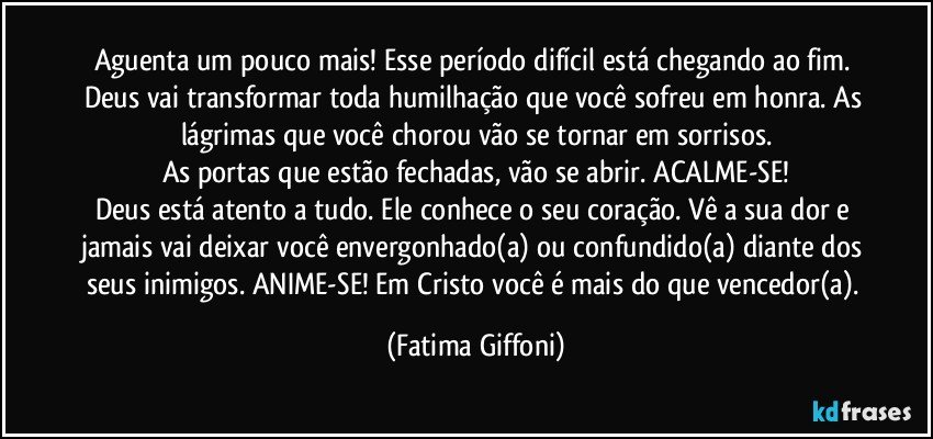 Aguenta um pouco mais! Esse período difícil está chegando ao fim. Deus vai transformar toda humilhação que você sofreu em honra. As lágrimas que você chorou vão se tornar em sorrisos.
As portas que estão fechadas, vão se abrir. ACALME-SE!
Deus está atento a tudo. Ele conhece o seu coração. Vê a sua dor e jamais vai deixar você envergonhado(a) ou confundido(a) diante dos seus inimigos. ANIME-SE! Em Cristo você é mais do que vencedor(a). (Fatima Giffoni)