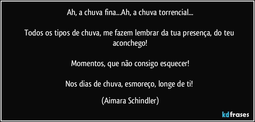 Ah, a chuva fina...Ah, a chuva torrencial...

Todos os tipos de chuva, me fazem lembrar da tua presença, do teu aconchego!

Momentos, que não consigo esquecer!

Nos dias de chuva, esmoreço, longe de ti! (Aimara Schindler)