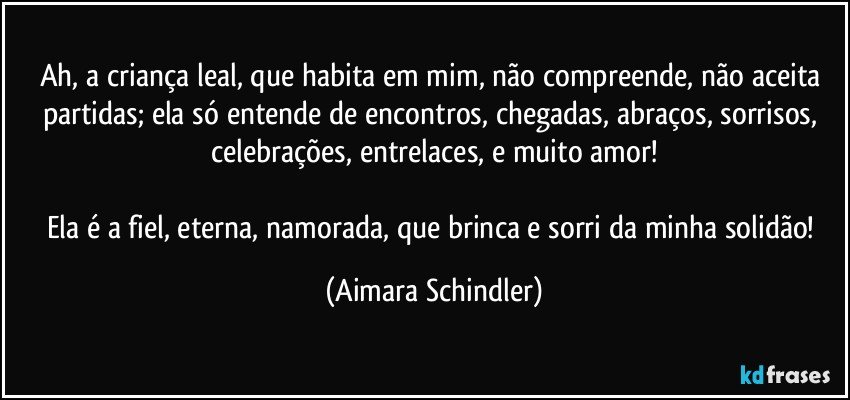 Ah, a criança leal, que habita em mim, não compreende, não aceita partidas; ela só entende de encontros, chegadas, abraços, sorrisos, celebrações, entrelaces, e muito amor!

Ela é a fiel, eterna, namorada, que brinca e sorri da minha solidão! (Aimara Schindler)