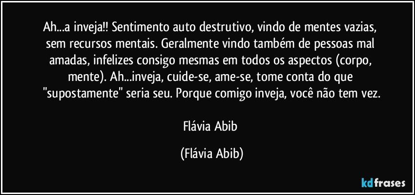 Ah...a inveja!! Sentimento auto destrutivo, vindo de mentes vazias, sem recursos mentais. Geralmente vindo também de pessoas mal amadas, infelizes consigo mesmas em todos os aspectos (corpo, mente). Ah...inveja, cuide-se, ame-se, tome conta do que "supostamente" seria seu. Porque comigo inveja, você não tem vez.

Flávia Abib (Flávia Abib)