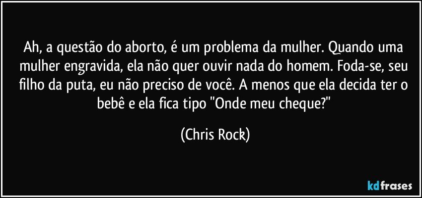 Ah, a questão do aborto, é um problema da mulher. Quando uma mulher engravida, ela não quer ouvir nada do homem. Foda-se, seu filho da puta, eu não preciso de você. A menos que ela decida ter o bebê e ela fica tipo "Onde meu cheque?" (Chris Rock)