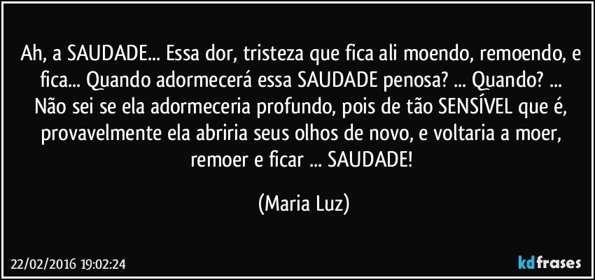 Ah, a SAUDADE... Essa dor, tristeza que fica ali moendo, remoendo, e fica... Quando adormecerá essa SAUDADE penosa? ... Quando? ... 
Não sei se ela adormeceria  profundo, pois de tão SENSÍVEL que é, provavelmente ela abriria seus olhos de novo, e voltaria a moer, remoer e ficar ...  SAUDADE! (Maria Luz)