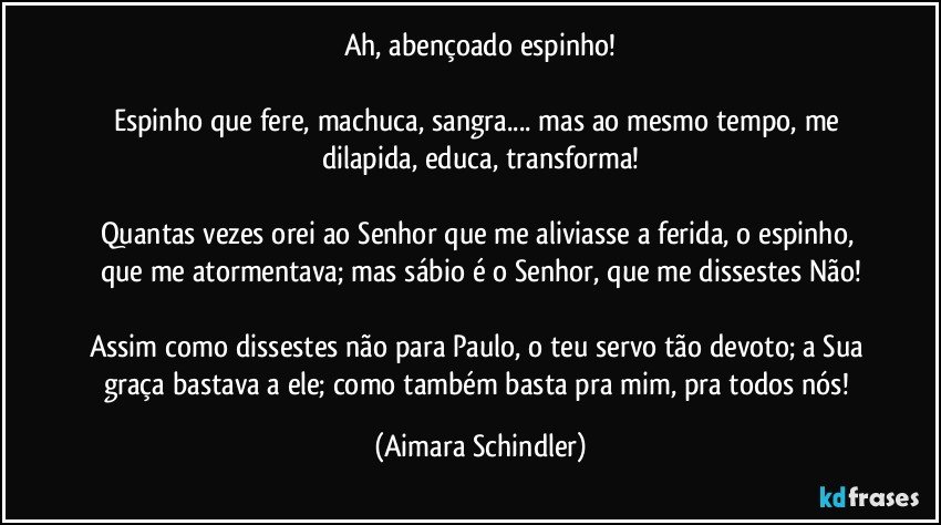 Ah, abençoado espinho!

Espinho que fere, machuca, sangra... mas ao mesmo tempo, me dilapida, educa, transforma!

Quantas vezes orei ao Senhor que me aliviasse a ferida, o espinho, que me atormentava; mas sábio é o Senhor, que me dissestes Não!

Assim como dissestes não para Paulo, o teu servo tão devoto; a Sua graça bastava a ele; como também basta pra mim, pra todos nós! (Aimara Schindler)