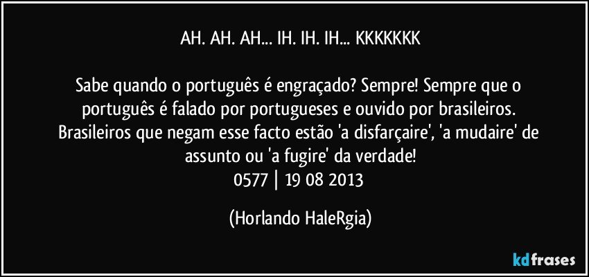 AH. AH. AH... IH. IH. IH... KKKKKKK

Sabe quando o português é engraçado? Sempre! Sempre que o português é falado por portugueses e ouvido por brasileiros. Brasileiros que negam esse facto estão 'a disfarçaire', 'a mudaire' de assunto ou 'a fugire' da verdade!
0577 | 19/08/2013 (Horlando HaleRgia)