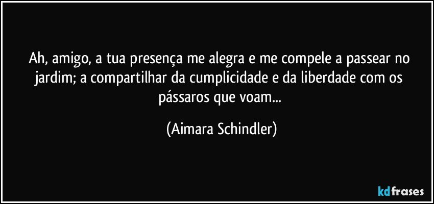 Ah, amigo, a tua presença me alegra e me compele a  passear no jardim;  a compartilhar da cumplicidade e da liberdade com os pássaros que voam... (Aimara Schindler)