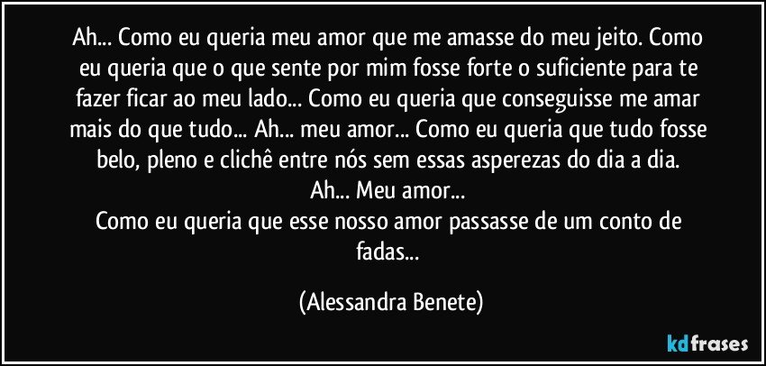 Ah... Como eu queria meu amor que me amasse do meu jeito. Como eu queria que o que sente por mim fosse forte o suficiente para te fazer ficar ao meu lado... Como eu queria que conseguisse me amar mais do que tudo... Ah... meu amor... Como eu queria que tudo fosse belo, pleno e clichê entre nós sem essas asperezas do dia a dia. 
Ah... Meu amor... 
Como eu queria que esse nosso amor passasse de um conto de fadas... (Alessandra Benete)