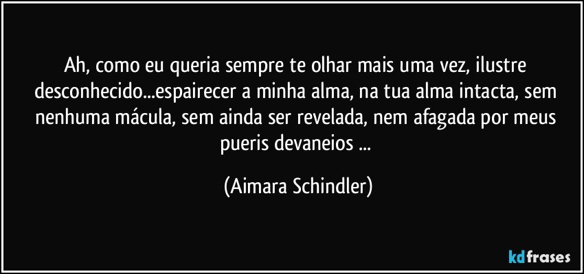 Ah, como eu queria sempre te olhar mais uma vez, ilustre desconhecido...espairecer a minha alma, na tua alma intacta, sem nenhuma mácula, sem ainda ser revelada, nem afagada por meus pueris devaneios ... (Aimara Schindler)