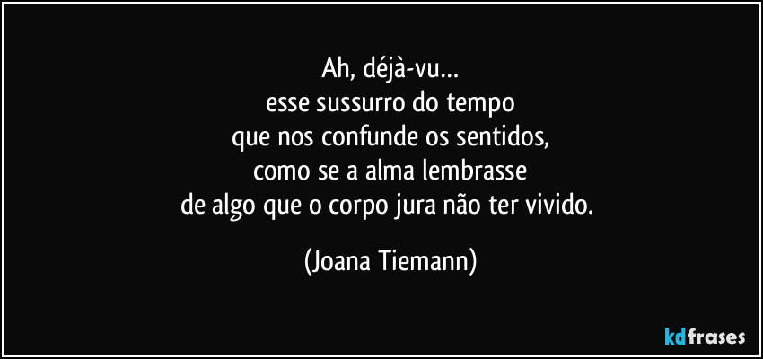 Ah, déjà-vu…
esse sussurro do tempo
que nos confunde os sentidos,
como se a alma lembrasse
de algo que o corpo jura não ter vivido. (Joana Tiemann)