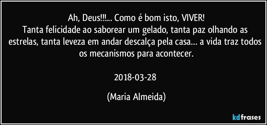 Ah, Deus!!!... Como é bom isto, VIVER!
Tanta felicidade ao saborear um gelado, tanta paz olhando as estrelas, tanta leveza em andar descalça pela casa… a vida traz todos os mecanismos para acontecer.

2018-03-28 (Maria Almeida)