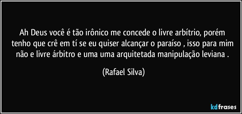 Ah Deus você é tão irônico me concede o livre arbítrio,  porém  tenho que crê em tí se eu quiser alcançar o paraíso , isso para mim não e livre árbitro e uma uma arquitetada manipulação leviana . (Rafael Silva)