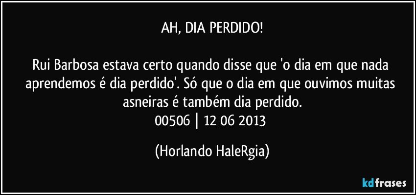 AH, DIA PERDIDO!

Rui Barbosa estava certo quando disse que 'o dia em que nada aprendemos é dia perdido'. Só que o dia em que ouvimos muitas asneiras é também dia perdido.
00506 | 12/06/2013 (Horlando HaleRgia)