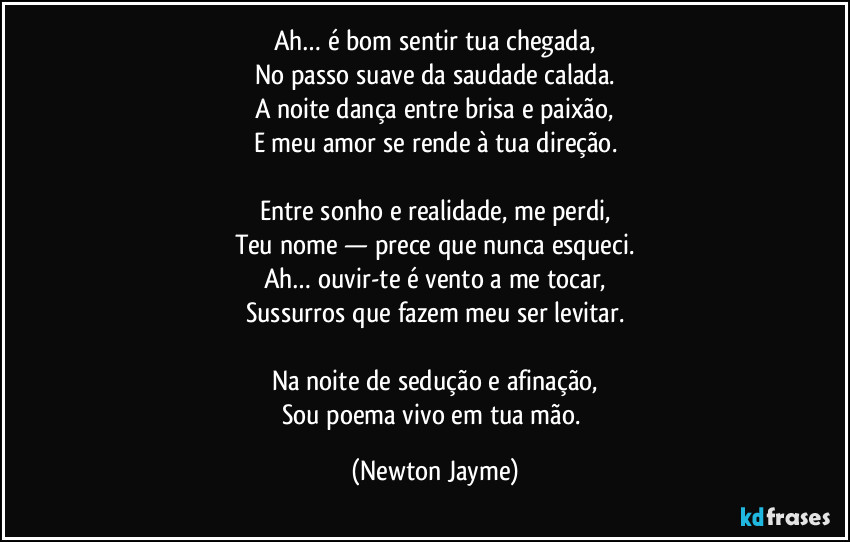 Ah… é bom sentir tua chegada,
No passo suave da saudade calada.
A noite dança entre brisa e paixão,
E meu amor se rende à tua direção.

Entre sonho e realidade, me perdi,
Teu nome — prece que nunca esqueci.
Ah… ouvir-te é vento a me tocar,
Sussurros que fazem meu ser levitar.

Na noite de sedução e afinação,
Sou poema vivo em tua mão. (Newton Jayme)
