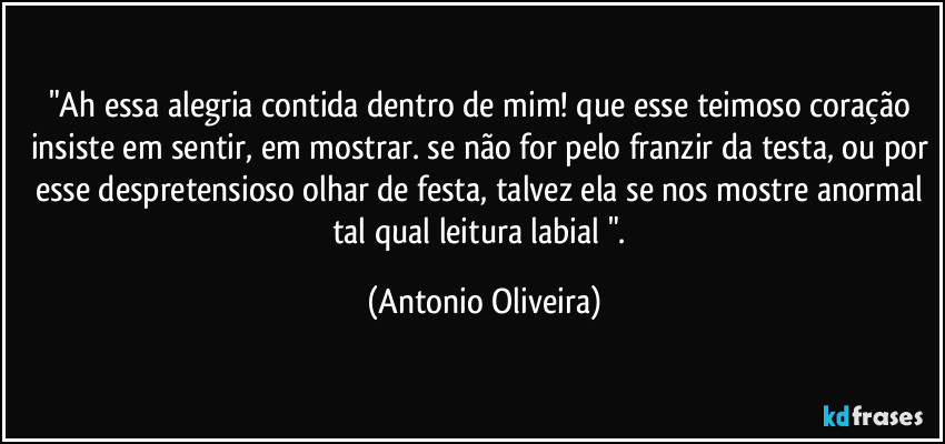 "Ah essa alegria contida dentro de mim! que esse teimoso coração insiste em sentir, em mostrar. se não for pelo franzir da testa, ou por esse despretensioso olhar de festa, talvez ela se nos mostre anormal tal qual leitura labial ". (Antonio Oliveira)