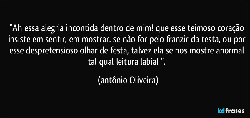 "Ah essa alegria incontida dentro de mim! que esse teimoso coração insiste em sentir, em mostrar. se não for pelo franzir da testa, ou por esse despretensioso olhar de festa, talvez ela se nos mostre anormal tal qual leitura labial ". (Antonio Oliveira)