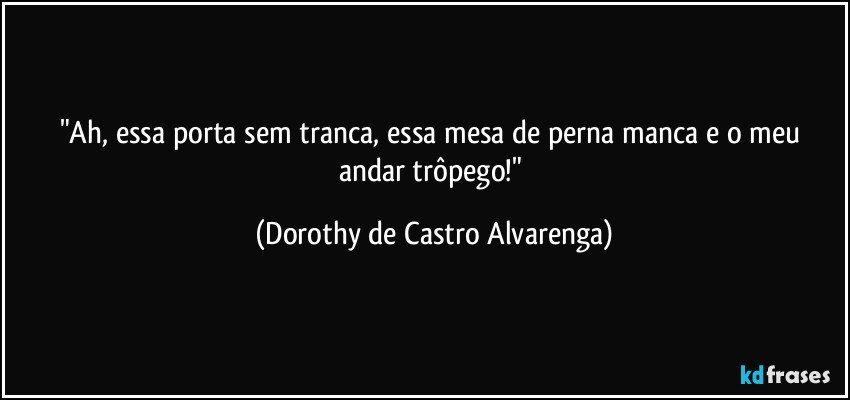 "Ah, essa porta sem tranca, essa mesa de perna manca e o meu andar trôpego!" (Dorothy de Castro Alvarenga)