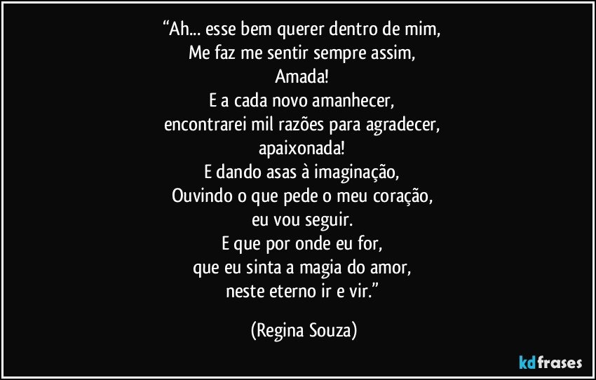 “Ah... esse bem querer dentro de mim, 
Me faz me sentir sempre assim, 
Amada! 
E a cada novo amanhecer, 
encontrarei mil razões para agradecer, 
apaixonada! 
E dando asas à imaginação, 
Ouvindo o que pede o meu coração, 
eu vou seguir. 
E que por onde eu for, 
que eu sinta a magia do amor, 
neste eterno ir e vir.” (Regina Souza)