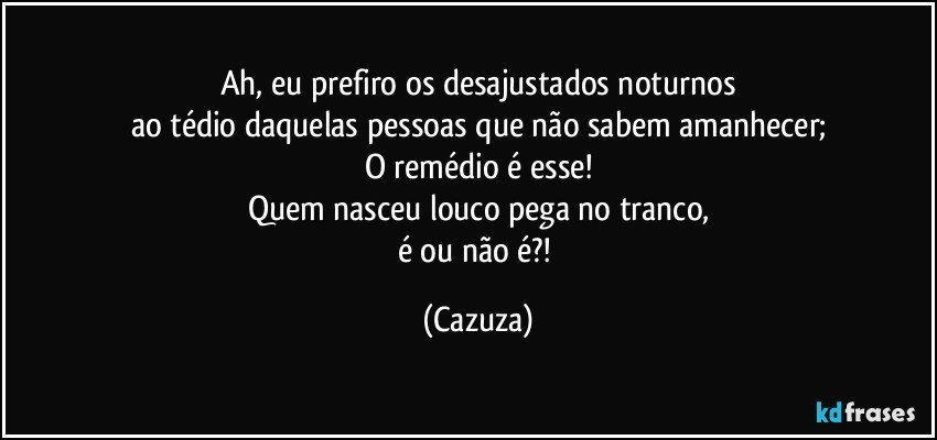 Ah, eu prefiro os desajustados noturnos
ao tédio daquelas pessoas que não sabem amanhecer;
O remédio é esse!
Quem nasceu louco pega no tranco,
é ou não é?! (Cazuza)