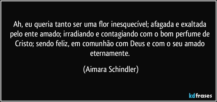 Ah, eu queria tanto ser uma flor inesquecível; afagada e exaltada pelo ente amado; irradiando e contagiando com o bom perfume de Cristo; sendo feliz, em comunhão com Deus e com o seu amado eternamente. (Aimara Schindler)