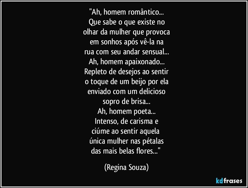 "Ah, homem romântico...
Que sabe o que existe no
olhar da mulher que provoca
em sonhos após vê-la na
rua com seu andar sensual...
Ah, homem apaixonado...
Repleto de desejos ao sentir
o toque de um beijo por ela
enviado com um delicioso
sopro de brisa...
Ah, homem poeta...
Intenso, de carisma e
ciúme ao sentir aquela 
única mulher nas pétalas
das mais belas flores..." (Regina Souza)