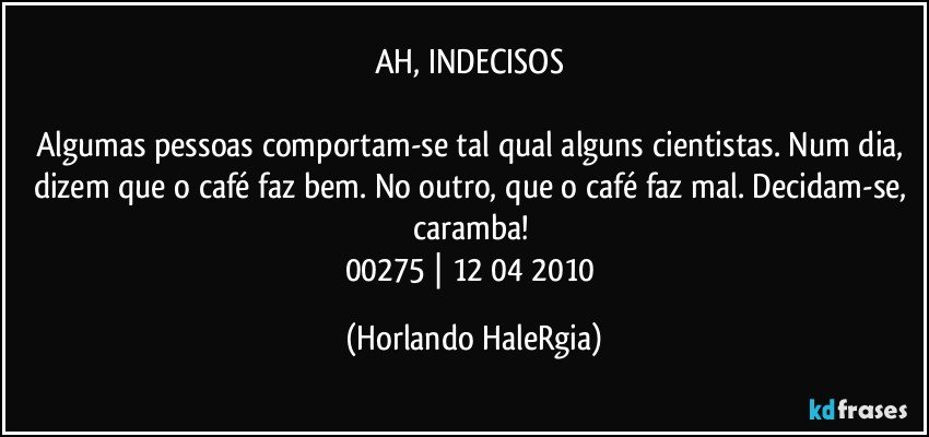 AH, INDECISOS 

Algumas pessoas comportam-se tal qual alguns cientistas. Num dia, dizem que o café faz bem. No outro, que o café faz mal. Decidam-se, caramba! 
00275 | 12/04/2010 (Horlando HaleRgia)