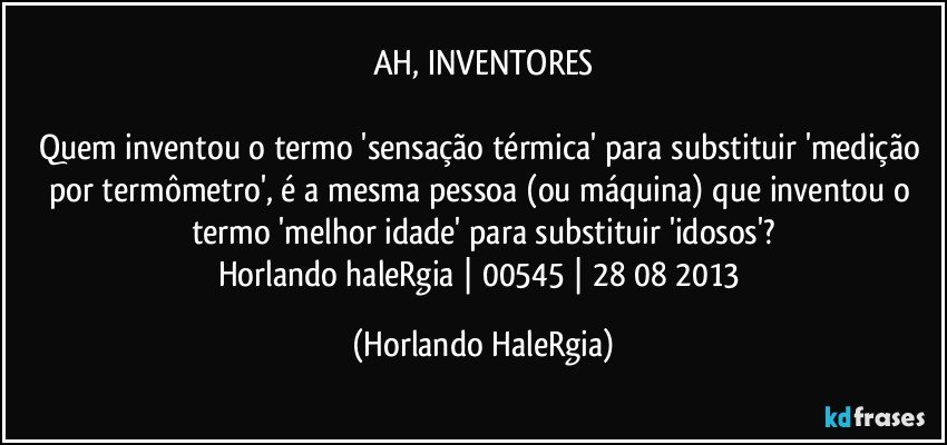 AH, INVENTORES

Quem inventou o termo  'sensação térmica' para substituir 'medição por termômetro', é a mesma pessoa (ou máquina) que inventou o termo 'melhor idade'  para substituir 'idosos'?
Horlando haleRgia | 00545 | 28/08/2013 (Horlando HaleRgia)