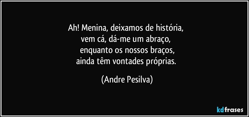 Ah! Menina, deixamos de história, 
vem cá, dá-me um abraço, 
enquanto os nossos braços,
ainda têm vontades próprias. (Andre Pesilva)