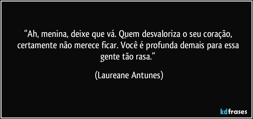 “Ah, menina, deixe que vá. Quem desvaloriza o seu coração, certamente não merece ficar. Você é profunda demais para essa gente tão rasa.” (Laureane Antunes)