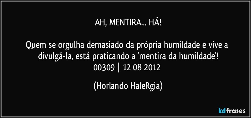 AH, MENTIRA... HÁ!

Quem se orgulha demasiado da própria humildade e vive a divulgá-la, está praticando a 'mentira da humildade'!
00309 | 12/08/2012 (Horlando HaleRgia)