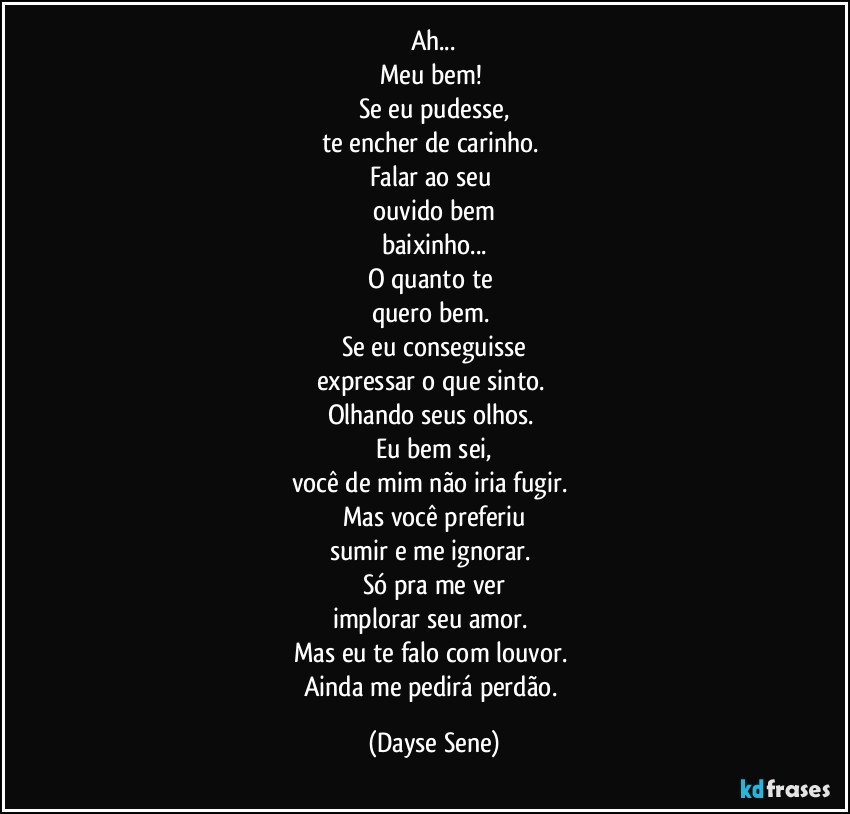 Ah...
Meu bem! 
Se eu pudesse,
te encher de carinho. 
Falar ao seu 
ouvido bem
baixinho...
O quanto te 
quero bem. 
Se eu conseguisse
expressar o que sinto. 
Olhando seus olhos. 
Eu bem sei,
você de mim não iria fugir. 
Mas você preferiu
sumir e me ignorar. 
Só pra me ver
implorar seu amor. 
Mas eu te falo com louvor. 
Ainda me pedirá perdão. (Dayse Sene)