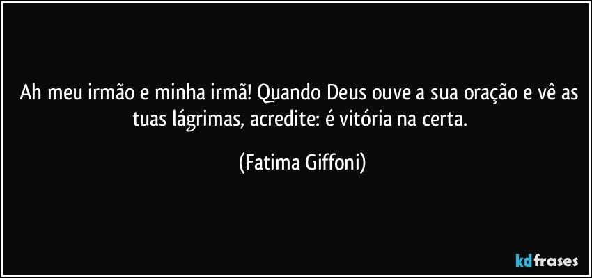 Ah meu irmão e minha irmã! Quando Deus ouve a sua oração e vê as tuas lágrimas, acredite: é vitória na certa. (Fatima Giffoni)