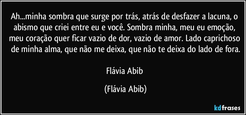 Ah...minha sombra que surge por trás, atrás de desfazer a lacuna, o abismo que criei entre eu e você. Sombra minha, meu eu emoção, meu coração quer ficar vazio de dor, vazio de amor. Lado caprichoso de minha alma, que não me deixa, que não te deixa do lado de fora.

Flávia Abib (Flávia Abib)