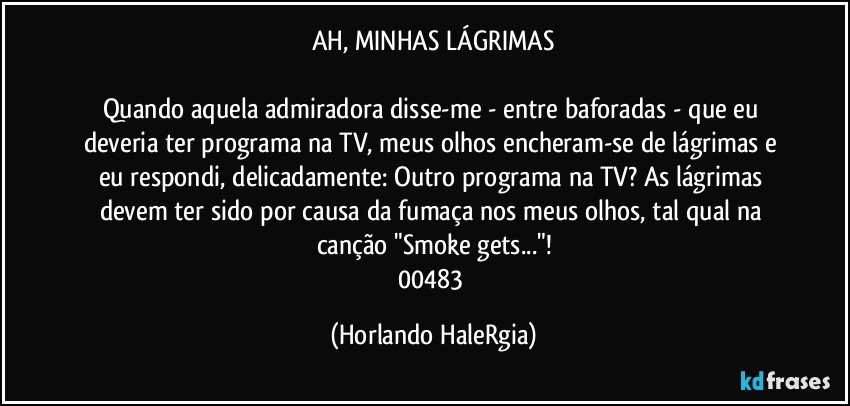 AH, MINHAS LÁGRIMAS

Quando aquela admiradora disse-me - entre baforadas - que eu deveria ter programa na TV, meus olhos encheram-se de lágrimas e eu respondi, delicadamente: Outro programa na TV?  As lágrimas devem ter sido por causa da fumaça nos meus olhos, tal qual na canção "Smoke gets..."!
00483 (Horlando HaleRgia)