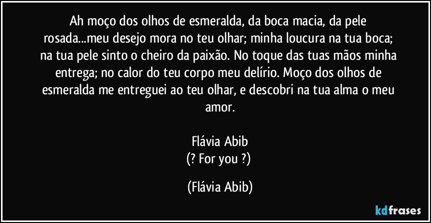 Ah moço dos olhos de esmeralda, da boca macia, da pele rosada...meu desejo mora no teu olhar; minha loucura na tua boca; na tua pele sinto o cheiro da paixão. No toque das tuas mãos minha entrega; no calor do teu corpo meu delírio. Moço dos olhos de esmeralda me entreguei ao teu olhar, e descobri na tua alma o meu amor.

Flávia Abib
(? For you ?) (Flávia Abib)