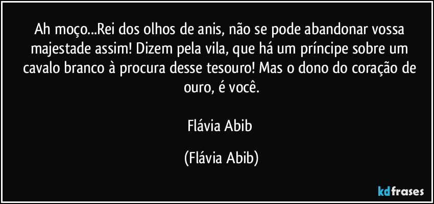 Ah moço...Rei dos olhos de anis, não se pode abandonar vossa majestade assim! Dizem pela vila, que há um príncipe sobre um cavalo branco à procura desse tesouro! Mas o dono do coração de ouro, é você.

Flávia Abib (Flávia Abib)