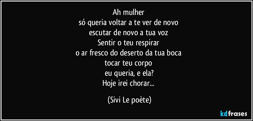 Ah mulher 
só queria voltar a te ver de novo 
escutar de novo a tua voz 
Sentir o teu respirar 
o ar fresco do deserto da tua boca 
tocar teu corpo 
eu queria, e ela?
Hoje irei chorar... (Sivi Le poète)