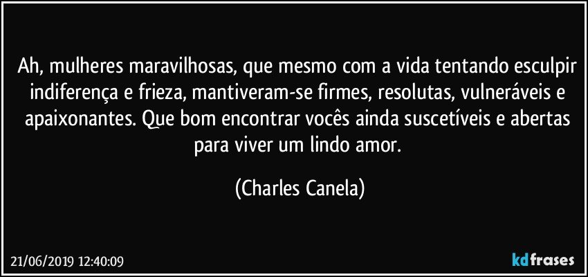 Ah, mulheres maravilhosas, que mesmo com a vida tentando esculpir indiferença e frieza, mantiveram-se firmes, resolutas, vulneráveis e apaixonantes. Que bom encontrar vocês ainda suscetíveis e abertas para viver um lindo amor. (Charles Canela)